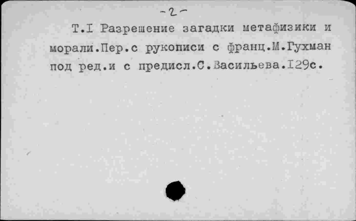 ﻿Т.1 Разрешение загадки метафизики и морали.Пер.с рукописи с франц.М.Гухман под ред.и с предисл.С.Васильева.129с.